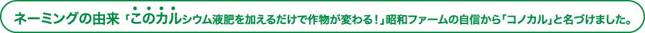 ネーミングの由来 「このカルシウム液肥を加えるだけで作物が変わる！」昭和ファームの自信から「コノカル」と名づけました。